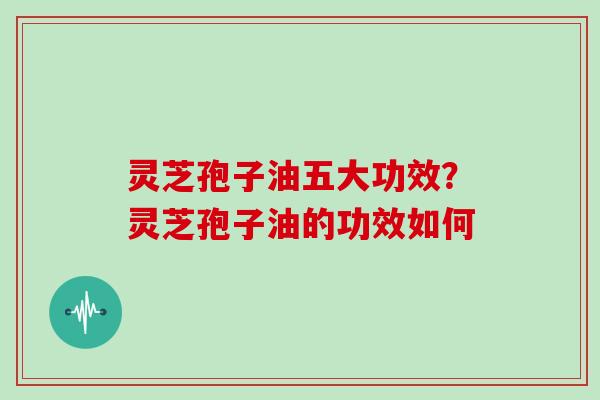 灵芝孢子油五大功效?灵芝孢子油的功效如何