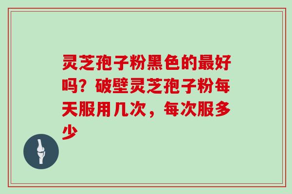 灵芝孢子粉黑色的最好吗?破壁灵芝孢子粉每天服用几次,每次服多少