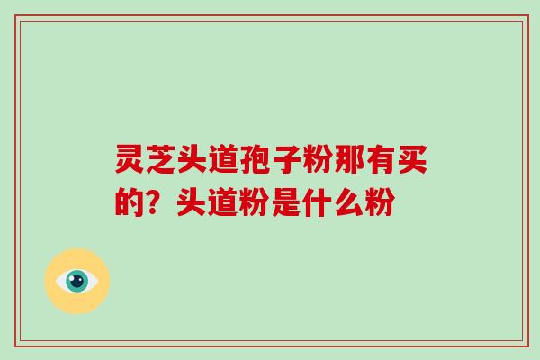 灵芝头道孢子粉那有买的？头道粉是什么粉