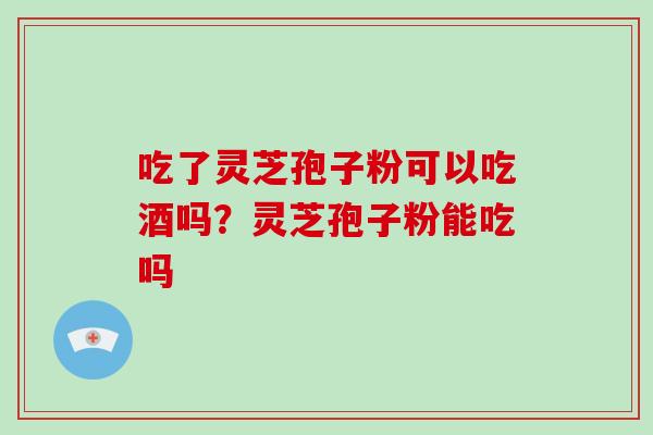 吃了灵芝孢子粉可以吃酒吗?灵芝孢子粉能吃吗
