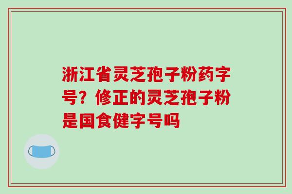 浙江省灵芝孢子粉药字号?修正的灵芝孢子粉是国食健字号吗