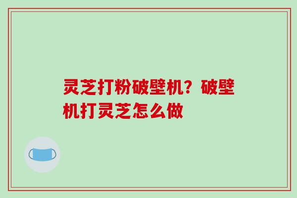灵芝打粉破壁机?破壁机打灵芝怎么做