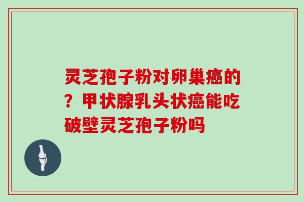 灵芝孢子粉对卵巢癌的?甲状腺乳头状癌能吃破壁灵芝孢子粉吗