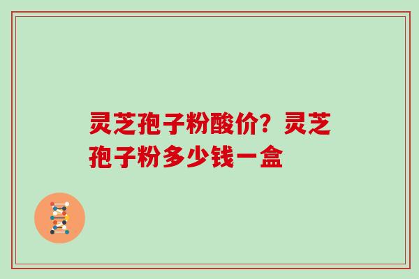 灵芝孢子粉酸价？灵芝孢子粉多少钱一盒