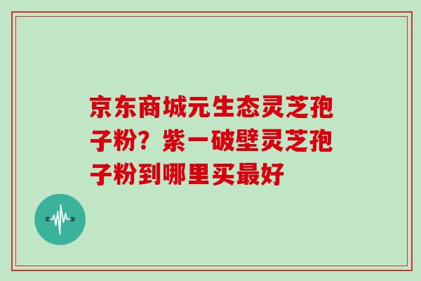 京东商城元生态灵芝孢子粉?紫一破壁灵芝孢子粉到哪里买最好