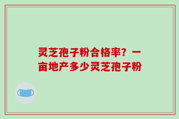 灵芝孢子粉合格率?一亩地产多少灵芝孢子粉