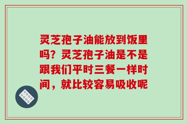 灵芝孢子油能放到饭里吗?灵芝孢子油是不是跟我们平时三餐一样时间,就比较容易吸收呢