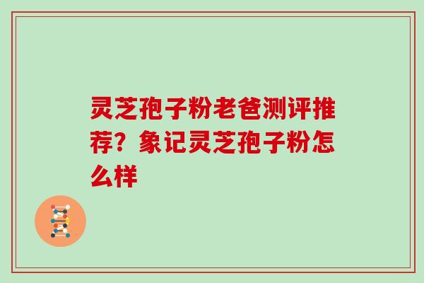 灵芝孢子粉老爸测评推荐？象记灵芝孢子粉怎么样
