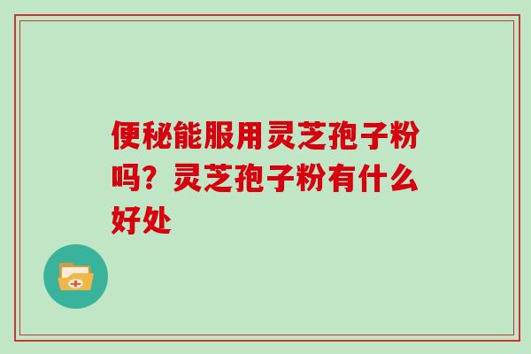 便秘能服用灵芝孢子粉吗?灵芝孢子粉有什么好处