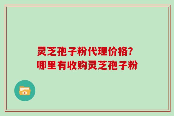 灵芝孢子粉代理价格?哪里有收购灵芝孢子粉