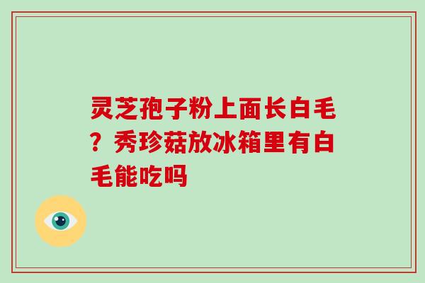 灵芝孢子粉上面长白毛?秀珍菇放冰箱里有白毛能吃吗