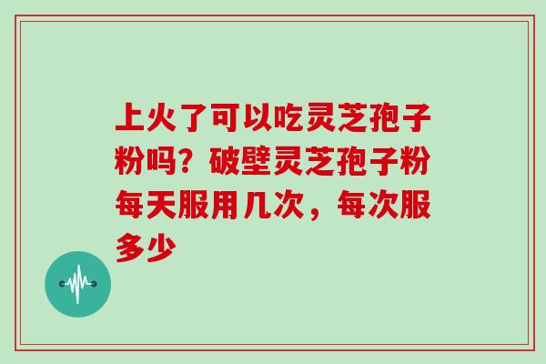 上火了可以吃灵芝孢子粉吗?破壁灵芝孢子粉每天服用几次,每次服多少