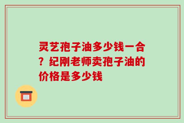 灵艺孢子油多少钱一合?纪刚老师卖孢子油的价格是多少钱