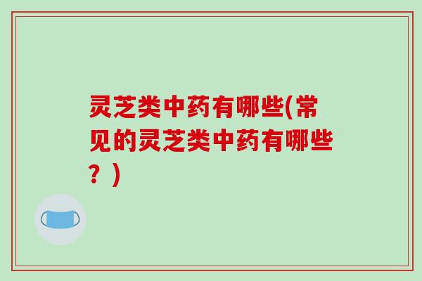 灵芝类中药有哪些(常见的灵芝类中药有哪些？)