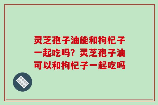 灵芝孢子油能和枸杞子一起吃吗?灵芝孢子油可以和枸杞子一起吃吗