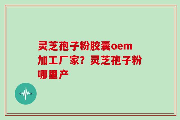 灵芝孢子粉胶囊oem加工厂家?灵芝孢子粉哪里产