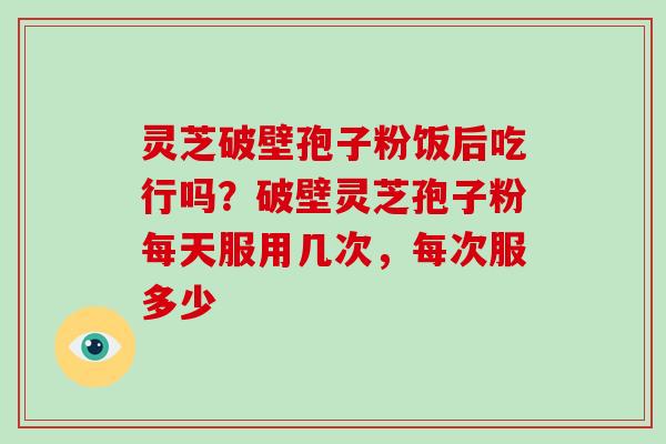 灵芝破壁孢子粉饭后吃行吗?破壁灵芝孢子粉每天服用几次,每次服多少