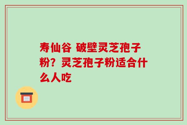 寿仙谷 破壁灵芝孢子粉？灵芝孢子粉适合什么人吃