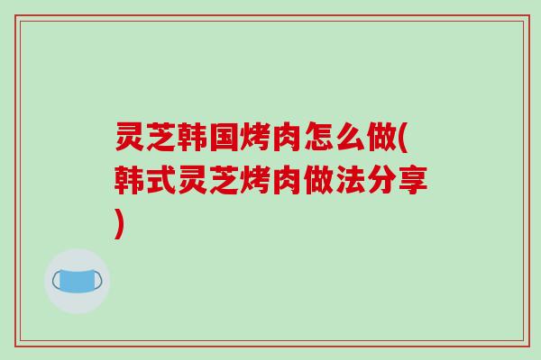 灵芝韩国烤肉怎么做(韩式灵芝烤肉做法分享)