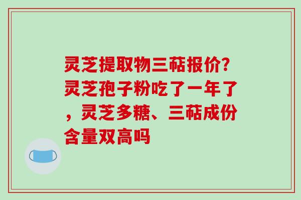 灵芝提取物三萜报价?灵芝孢子粉吃了一年了,灵芝多糖、三萜成份含量双高吗