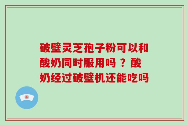 破壁灵芝孢子粉可以和酸奶同时服用吗 ?酸奶经过破壁机还能吃吗