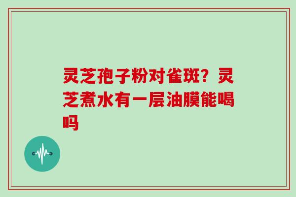 灵芝孢子粉对雀斑?灵芝煮水有一层油膜能喝吗