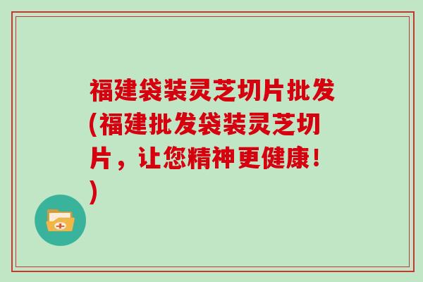 福建袋装灵芝切片批发(福建批发袋装灵芝切片，让您精神更健康！)