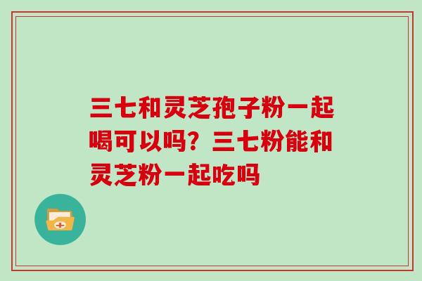 三七和灵芝孢子粉一起喝可以吗?三七粉能和灵芝粉一起吃吗
