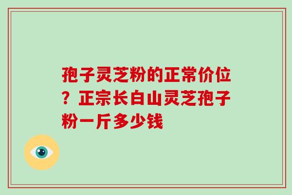 孢子灵芝粉的正常价位？正宗长白山灵芝孢子粉一斤多少钱