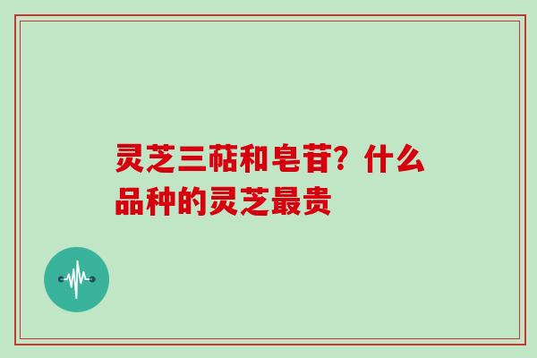 灵芝三萜和皂苷?什么品种的灵芝最贵