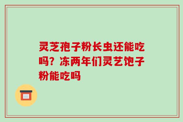 灵芝孢子粉长虫还能吃吗？冻两年们灵艺饱子粉能吃吗