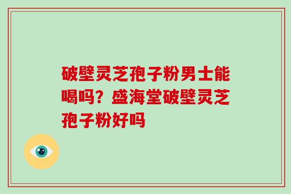 破壁灵芝孢子粉男士能喝吗?盛海堂破壁灵芝孢子粉好吗
