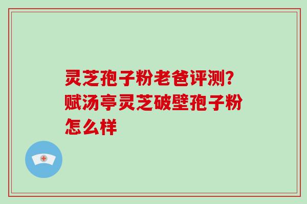 灵芝孢子粉老爸评测?赋汤亭灵芝破壁孢子粉怎么样