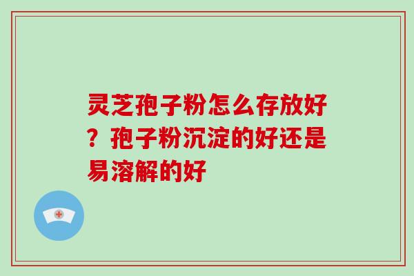 灵芝孢子粉怎么存放好?孢子粉沉淀的好还是易溶解的好