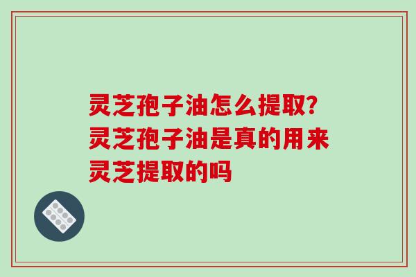 灵芝孢子油怎么提取？灵芝孢子油是真的用来灵芝提取的吗