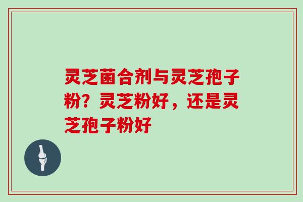 灵芝菌合剂与灵芝孢子粉?灵芝粉好,还是灵芝孢子粉好