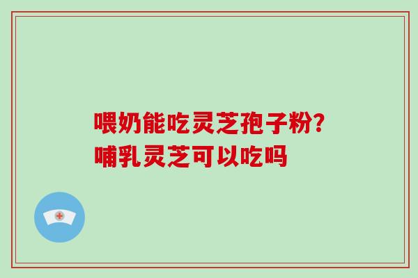 喂奶能吃灵芝孢子粉?哺乳灵芝可以吃吗