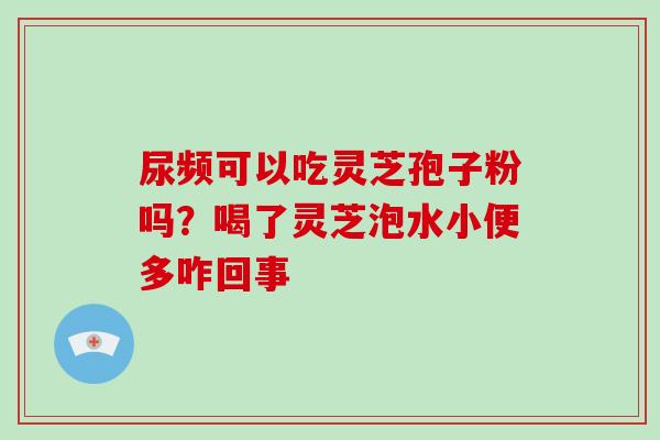 尿频可以吃灵芝孢子粉吗?喝了灵芝泡水小便多咋回事