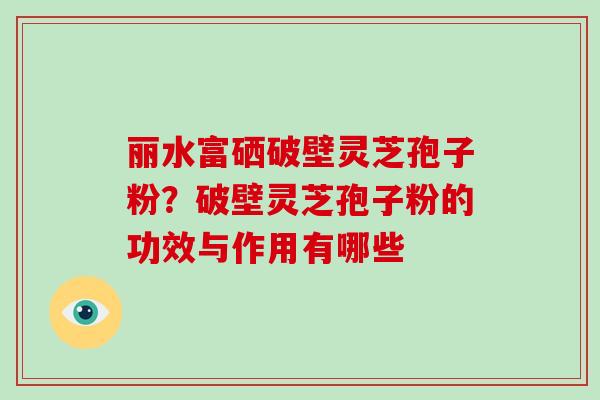 丽水富硒破壁灵芝孢子粉？破壁灵芝孢子粉的功效与作用有哪些