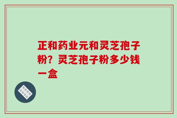 正和药业元和灵芝孢子粉?灵芝孢子粉多少钱一盒