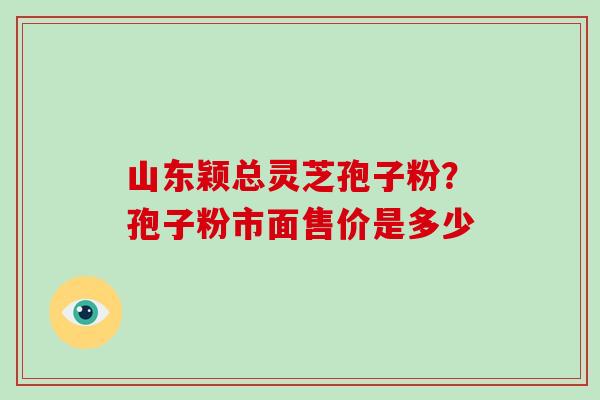 山东颖总灵芝孢子粉?孢子粉市面售价是多少