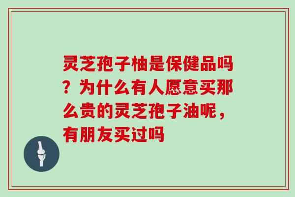 灵芝孢子柚是保健品吗?为什么有人愿意买那么贵的灵芝孢子油呢,有朋友买过吗