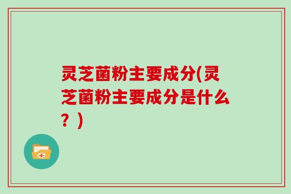 灵芝菌粉主要成分(灵芝菌粉主要成分是什么?)