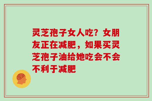 灵芝孢子女人吃?女朋友正在减肥,如果买灵芝孢子油给她吃会不会不利于减肥