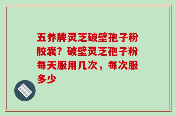 五养牌灵芝破壁孢子粉胶囊？破壁灵芝孢子粉每天服用几次，每次服多少