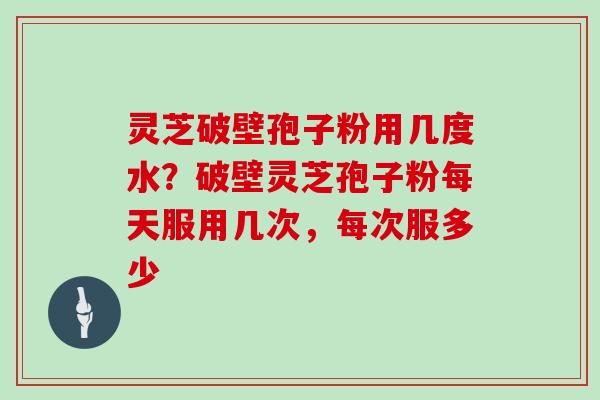 灵芝破壁孢子粉用几度水?破壁灵芝孢子粉每天服用几次,每次服多少
