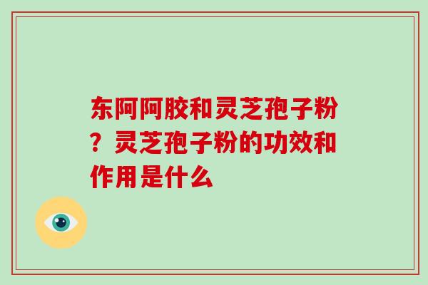 东阿阿胶和灵芝孢子粉？灵芝孢子粉的功效和作用是什么