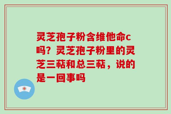 灵芝孢子粉含维他命c吗？灵芝孢子粉里的灵芝三萜和总三萜，说的是一回事吗