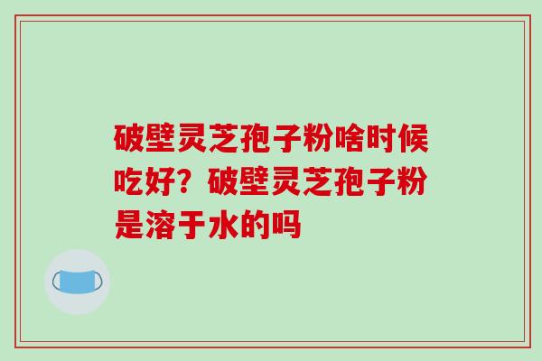 破壁灵芝孢子粉啥时候吃好?破壁灵芝孢子粉是溶于水的吗