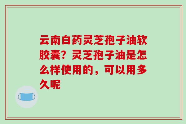 云南白药灵芝孢子油软胶囊?灵芝孢子油是怎么样使用的,可以用多久呢